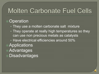 Operation
• They use a molten carbonate salt mixture
• They operate at really high temperatures so they
can use non precious metals as catalysts
• Have electrical efficiencies around 50%
Applications
Advantages
Disadvantages
 