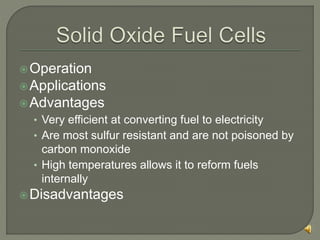 Operation
Applications
Advantages
• Very efficient at converting fuel to electricity
• Are most sulfur resistant and are not poisoned by
carbon monoxide
• High temperatures allows it to reform fuels
internally
Disadvantages
 