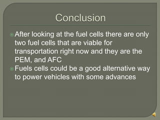 After looking at the fuel cells there are only
two fuel cells that are viable for
transportation right now and they are the
PEM, and AFC
Fuels cells could be a good alternative way
to power vehicles with some advances
 