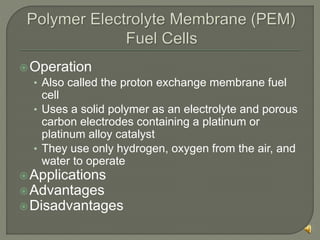 Operation
• Also called the proton exchange membrane fuel
cell
• Uses a solid polymer as an electrolyte and porous
carbon electrodes containing a platinum or
platinum alloy catalyst
• They use only hydrogen, oxygen from the air, and
water to operate
Applications
Advantages
Disadvantages
 