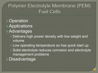 Operation
Applications
Advantages
• Delivers high power density with low weight and
volume
• Low operating temperature so has quick start up
• Solid electrolyte reduces corrosion and electrolyte
management problems
Disadvantage
 