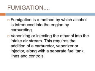 FUMIGATION....
 Fumigation is a method by which alcohol
is introduced into the engine by
carbureting.
 Vaporizing or injecting the ethanol into the
intake air stream. This requires the
addition of a carburetor, vaporizer or
injector, along with a separate fuel tank,
lines and controls.
 