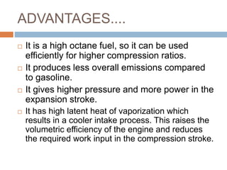 ADVANTAGES....
 It is a high octane fuel, so it can be used
efficiently for higher compression ratios.
 It produces less overall emissions compared
to gasoline.
 It gives higher pressure and more power in the
expansion stroke.
 It has high latent heat of vaporization which
results in a cooler intake process. This raises the
volumetric efficiency of the engine and reduces
the required work input in the compression stroke.
 