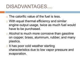 DISADVANTAGES....
 The calorific value of the fuel is less.
 With equal thermal efficiency and similar
engine output usage, twice as much fuel would
have to be purchased.
 Alcohol is much more corrosive than gasoline
on copper, brass, aluminum, rubber, and many
plastics.
 It has poor cold weather starting
characteristics due to low vapor pressure and
evaporation.
 