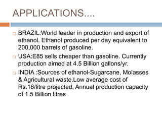 APPLICATIONS....
 BRAZIL:World leader in production and export of
ethanol. Ethanol produced per day equivalent to
200,000 barrels of gasoline.
 USA:E85 sells cheaper than gasoline. Currently
production aimed at 4.5 Billion gallons/yr.
 INDIA :Sources of ethanol-Sugarcane, Molasses
& Agricultural waste.Low average cost of
Rs.18/litre projected, Annual production capacity
of 1.5 Billion litres
 