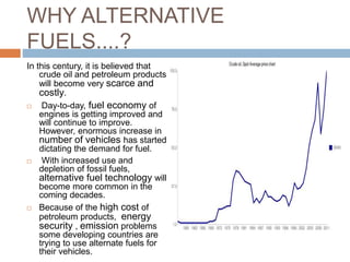 WHY ALTERNATIVE
FUELS....?
In this century, it is believed that
crude oil and petroleum products
will become very scarce and
costly.
 Day-to-day, fuel economy of
engines is getting improved and
will continue to improve.
However, enormous increase in
number of vehicles has started
dictating the demand for fuel.
 With increased use and
depletion of fossil fuels,
alternative fuel technology will
become more common in the
coming decades.
 Because of the high cost of
petroleum products, energy
security , emission problems
some developing countries are
trying to use alternate fuels for
their vehicles.
 