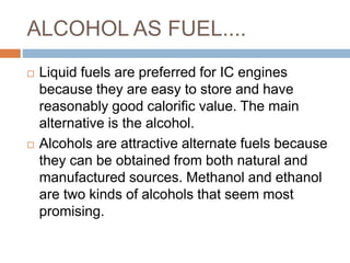 ALCOHOL AS FUEL....
 Liquid fuels are preferred for IC engines
because they are easy to store and have
reasonably good calorific value. The main
alternative is the alcohol.
 Alcohols are attractive alternate fuels because
they can be obtained from both natural and
manufactured sources. Methanol and ethanol
are two kinds of alcohols that seem most
promising.
 
