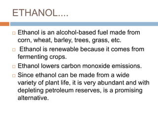 ETHANOL....
 Ethanol is an alcohol-based fuel made from
corn, wheat, barley, trees, grass, etc.
 Ethanol is renewable because it comes from
fermenting crops.
 Ethanol lowers carbon monoxide emissions.
 Since ethanol can be made from a wide
variety of plant life, it is very abundant and with
depleting petroleum reserves, is a promising
alternative.
 