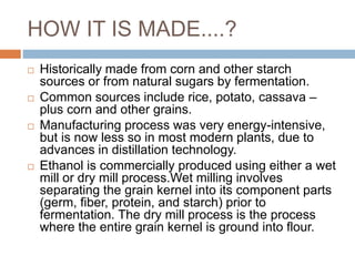 HOW IT IS MADE....?
 Historically made from corn and other starch
sources or from natural sugars by fermentation.
 Common sources include rice, potato, cassava –
plus corn and other grains.
 Manufacturing process was very energy-intensive,
but is now less so in most modern plants, due to
advances in distillation technology.
 Ethanol is commercially produced using either a wet
mill or dry mill process.Wet milling involves
separating the grain kernel into its component parts
(germ, fiber, protein, and starch) prior to
fermentation. The dry mill process is the process
where the entire grain kernel is ground into flour.
 