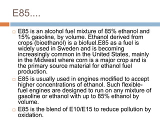 E85....
 E85 is an alcohol fuel mixture of 85% ethanol and
15% gasoline, by volume. Ethanol derived from
crops (bioethanol) is a biofuel.E85 as a fuel is
widely used in Sweden and is becoming
increasingly common in the United States, mainly
in the Midwest where corn is a major crop and is
the primary source material for ethanol fuel
production.
 E85 is usually used in engines modified to accept
higher concentrations of ethanol. Such flexible-
fuel engines are designed to run on any mixture of
gasoline or ethanol with up to 85% ethanol by
volume.
 E85 is the blend of E10/E15 to reduce pollution by
oxidation.
 