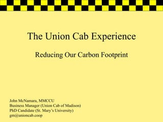 The Union Cab Experience
Reducing Our Carbon Footprint

John McNamara, MMCCU
Business Manager (Union Cab of Madison)
PhD Candidate (St. Mary’s University)
gm@unioncab.coop

 