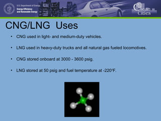 CNG/LNG Uses
• CNG used in light- and medium-duty vehicles.
• LNG used in heavy-duty trucks and all natural gas fueled locomotives.
• CNG stored onboard at 3000 - 3600 psig.
• LNG stored at 50 psig and fuel temperature at -2200
F.
 