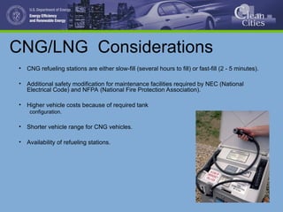 CNG/LNG Considerations
• CNG refueling stations are either slow-fill (several hours to fill) or fast-fill (2 - 5 minutes).
• Additional safety modification for maintenance facilities required by NEC (National
Electrical Code) and NFPA (National Fire Protection Association).
• Higher vehicle costs because of required tank
configuration.
• Shorter vehicle range for CNG vehicles.
• Availability of refueling stations.
 