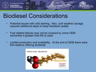 Biodiesel Considerations
• Potential issues with cold starting. Also, cold weather storage
requires additional steps to keep biodiesel usable.
• Fuel related failures may not be covered by some OEM
warranties if greater than B5 is used.
• Limited production and availability. At the end of 2006 there were
635 stations offering biodiesel.
 