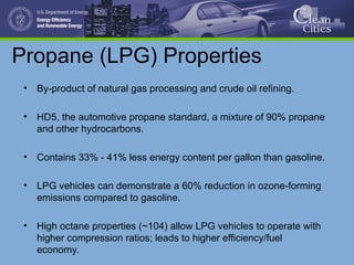 Propane (LPG) Properties
• By-product of natural gas processing and crude oil refining.
• HD5, the automotive propane standard, a mixture of 90% propane
and other hydrocarbons.
• Contains 33% - 41% less energy content per gallon than gasoline.
• LPG vehicles can demonstrate a 60% reduction in ozone-forming
emissions compared to gasoline.
• High octane properties (~104) allow LPG vehicles to operate with
higher compression ratios; leads to higher efficiency/fuel
economy.
 