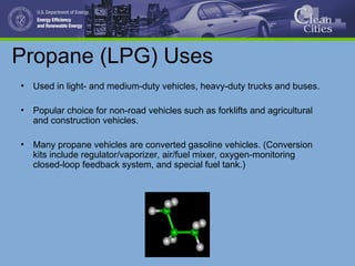 Propane (LPG) Uses
• Used in light- and medium-duty vehicles, heavy-duty trucks and buses.
• Popular choice for non-road vehicles such as forklifts and agricultural
and construction vehicles.
• Many propane vehicles are converted gasoline vehicles. (Conversion
kits include regulator/vaporizer, air/fuel mixer, oxygen-monitoring
closed-loop feedback system, and special fuel tank.)
 