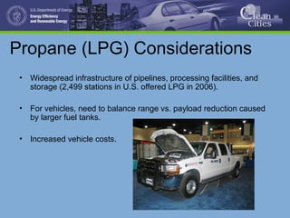 Propane (LPG) Considerations
• Widespread infrastructure of pipelines, processing facilities, and
storage (2,499 stations in U.S. offered LPG in 2006).
• For vehicles, need to balance range vs. payload reduction caused
by larger fuel tanks.
• Increased vehicle costs.
 