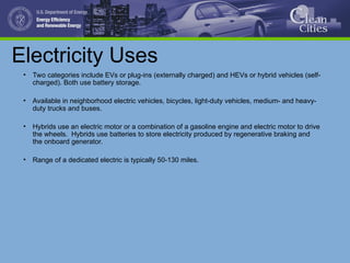 Electricity Uses
• Two categories include EVs or plug-ins (externally charged) and HEVs or hybrid vehicles (self-
charged). Both use battery storage.
• Available in neighborhood electric vehicles, bicycles, light-duty vehicles, medium- and heavy-
duty trucks and buses.
• Hybrids use an electric motor or a combination of a gasoline engine and electric motor to drive
the wheels. Hybrids use batteries to store electricity produced by regenerative braking and
the onboard generator.
• Range of a dedicated electric is typically 50-130 miles.
 