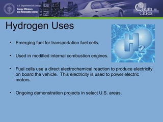 Hydrogen Uses
• Emerging fuel for transportation fuel cells.
• Used in modified internal combustion engines.
• Fuel cells use a direct electrochemical reaction to produce electricity
on board the vehicle. This electricity is used to power electric
motors.
• Ongoing demonstration projects in select U.S. areas.
 