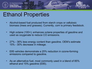 Ethanol Properties
• Alcohol-based fuel produced from starch crops or cellulosic
biomass (trees and grasses). Currently, corn is primary feedstock.
• High octane (100+); enhances octane properties of gasoline and
used as oxygenate to reduce CO emissions.
• 27% - 36% less energy content than gasoline. OEM’s estimate
15% - 30% decrease in mileage.
• E85 vehicles demonstrate a 25% reduction in ozone-forming
emissions compared to gasoline.
• As an alternative fuel, most commonly used in a blend of 85%
ethanol and 15% gasoline (E85).
 
