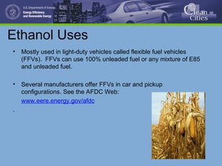 Ethanol Uses
• Mostly used in light-duty vehicles called flexible fuel vehicles
(FFVs). FFVs can use 100% unleaded fuel or any mixture of E85
and unleaded fuel.
• Several manufacturers offer FFVs in car and pickup
configurations. See the AFDC Web:
www.eere.energy.gov/afdc
.
 