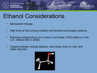 Ethanol Considerations
• Decreased mileage.
• High level of fuel pricing volatility until demand and supply balance.
• Refueling infrastructure not in place in all areas (1003 stations in the
U.S. offered E85 in 2006).
• Ongoing debate: energy balance, land mass, food vs. fuel, and
water required.
 