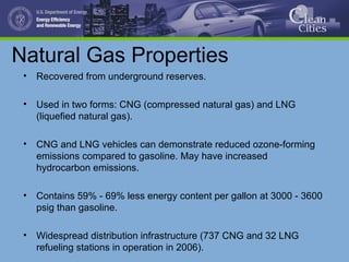 Natural Gas Properties
• Recovered from underground reserves.
• Used in two forms: CNG (compressed natural gas) and LNG
(liquefied natural gas).
• CNG and LNG vehicles can demonstrate reduced ozone-forming
emissions compared to gasoline. May have increased
hydrocarbon emissions.
• Contains 59% - 69% less energy content per gallon at 3000 - 3600
psig than gasoline.
• Widespread distribution infrastructure (737 CNG and 32 LNG
refueling stations in operation in 2006).
 