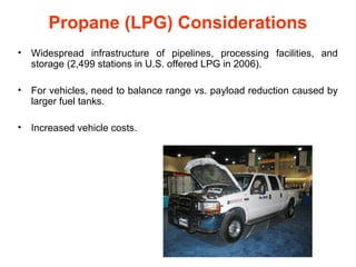 Propane (LPG) Considerations
•   Widespread infrastructure of pipelines, processing facilities, and
    storage (2,499 stations in U.S. offered LPG in 2006).

•   For vehicles, need to balance range vs. payload reduction caused by
    larger fuel tanks.

•   Increased vehicle costs.
 