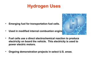 Hydrogen Uses


•   Emerging fuel for transportation fuel cells.

•   Used in modified internal combustion engines.

•   Fuel cells use a direct electrochemical reaction to produce
    electricity on board the vehicle. This electricity is used to
    power electric motors.

•   Ongoing demonstration projects in select U.S. areas.
 