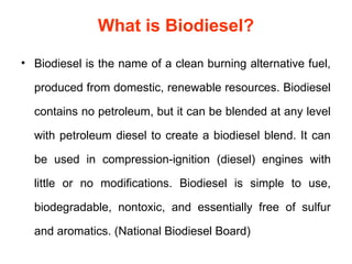What is Biodiesel?

• Biodiesel is the name of a clean burning alternative fuel,

  produced from domestic, renewable resources. Biodiesel

  contains no petroleum, but it can be blended at any level

  with petroleum diesel to create a biodiesel blend. It can

  be used in compression-ignition (diesel) engines with

  little or no modifications. Biodiesel is simple to use,

  biodegradable, nontoxic, and essentially free of sulfur

  and aromatics. (National Biodiesel Board)
 
