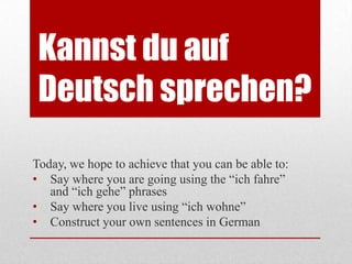 Kannst du auf
 Deutsch sprechen?
Today, we hope to achieve that you can be able to:
• Say where you are going using the “ich fahre”
   and “ich gehe” phrases
• Say where you live using “ich wohne”
• Construct your own sentences in German
 