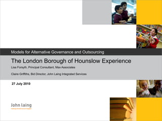 [object Object],The London Borough of Hounslow Experience  Lisa Forsyth, Principal Consultant, Max Associates Claire Griffiths, Bid Director, John Laing Integrated Services Models for Alternative Governance and Outsourcing 