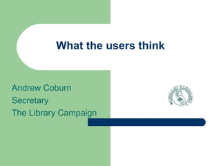 What the users think Andrew Coburn Secretary The Library Campaign 