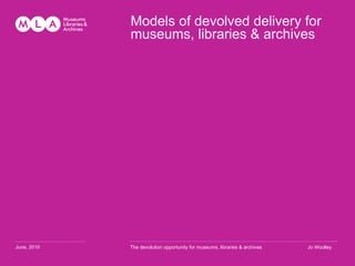 Models of devolved delivery for museums, libraries & archives …………………………………… . June, 2010 ………………………………………………………………………………………………………… ........ The devolution opportunity for museums, libraries & archives Jo Woolley 