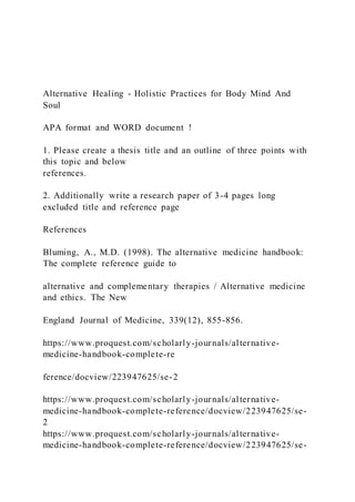 Alternative Healing - Holistic Practices for Body Mind And
Soul
APA format and WORD document !
1. Please create a thesis title and an outline of three points with
this topic and below
references.
2. Additionally write a research paper of 3-4 pages long
excluded title and reference page
References
Bluming, A., M.D. (1998). The alternative medicine handbook:
The complete reference guide to
alternative and complementary therapies / Alternative medicine
and ethics. The New
England Journal of Medicine, 339(12), 855-856.
https://www.proquest.com/scholarly-journals/alternative-
medicine-handbook-complete-re
ference/docview/223947625/se-2
https://www.proquest.com/scholarly-journals/alternative-
medicine-handbook-complete-reference/docview/223947625/se-
2
https://www.proquest.com/scholarly-journals/alternative-
medicine-handbook-complete-reference/docview/223947625/se-
 