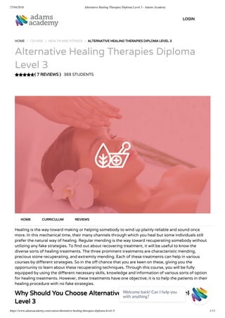 27/04/2018 Alternative Healing Therapies Diploma Level 3 - Adams Academy
https://www.adamsacademy.com/course/alternative-healing-therapies-diploma-level-3/ 1/13
( 7 REVIEWS )
HOME / COURSE / HEALTH AND FITNESS / ALTERNATIVE HEALING THERAPIES DIPLOMA LEVEL 3
Alternative Healing Therapies Diploma
Level 3
369 STUDENTS
Healing is the way toward making or helping somebody to wind up plainly reliable and sound once
more. In this mechanical time, their many channels through which you heal but some individuals still
prefer the natural way of healing. Regular mending is the way toward recuperating somebody without
utilizing any fake strategies. To nd out about recovering treatment, it will be useful to know the
diverse sorts of healing treatments. The three prominent treatments are characteristic mending,
precious stone recuperating, and extremity mending. Each of these treatments can help in various
courses by di erent strategies. So in the o chance that you are keen on these, giving you the
opportunity to learn about these recuperating techniques. Through this course, you will be fully
equipped by using the di erent necessary skills, knowledge and information of various sorts of option
for healing treatments. However, these treatments have one objective; it is to help the patients in their
healing procedure with no fake strategies.
Why Should You Choose Alternative Healing Therapies Diploma
Level 3
HOME CURRICULUM REVIEWS
LOGIN
Welcome back! Can I help you
with anything? 
 