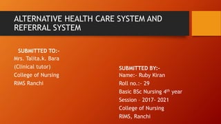 ALTERNATIVE HEALTH CARE SYSTEM AND
REFERRAL SYSTEM
SUBMITTED TO:-
Mrs. Talita.k. Bara
(Clinical tutor)
College of Nursing
RIMS Ranchi
SUBMITTED BY:-
Name:- Ruby Kiran
Roll no.:- 29
Basic BSc Nursing 4th year
Session – 2017- 2021
College of Nursing
RIMS, Ranchi
 