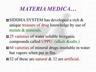 MATERIA MEDICA…
SIDDHA SYSTEM has developed a rich &
unique treasure of drug knowledge by use of
metals & minerals.
25 varieties of water soluble inorganic
compounds called UPPU. (alkali &salts.)
64 varieties of mineral drugs insoluble in water
but vapors when put in fire.
32 of these are natural & 32 are artificial.
 