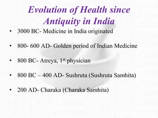 Evolution of Health since
Antiquity in India
• 3000 BC- Medicine in India originated
• 800- 600 AD- Golden period of Indian Medicine
• 800 BC- Atreya, 1st physician
• 800 BC – 400 AD- Sushruta (Sushruta Samhita)
• 200 AD- Charaka (Charaka Samhita)
 
