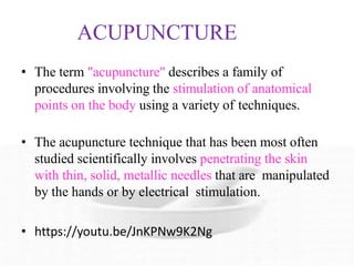 ACUPUNCTURE
• The term "acupuncture" describes a family of
procedures involving the stimulation of anatomical
points on the body using a variety of techniques.
• The acupuncture technique that has been most often
studied scientifically involves penetrating the skin
with thin, solid, metallic needles that are manipulated
by the hands or by electrical stimulation.
• https://youtu.be/JnKPNw9K2Ng
 