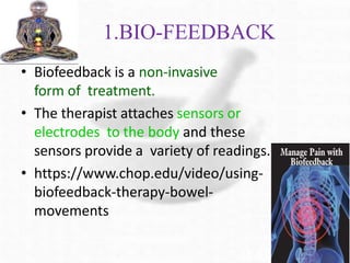 1.BIO-FEEDBACK
• Biofeedback is a non-invasive
form of treatment.
• The therapist attaches sensors or
electrodes to the body and these
sensors provide a variety of readings.
• https://www.chop.edu/video/using-
biofeedback-therapy-bowel-
movements
 