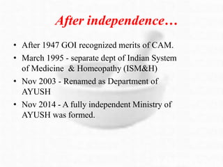 After independence…
• After 1947 GOI recognized merits of CAM.
• March 1995 - separate dept of Indian System
of Medicine & Homeopathy (ISM&H)
• Nov 2003 - Renamed as Department of
AYUSH
• Nov 2014 - A fully independent Ministry of
AYUSH was formed.
 