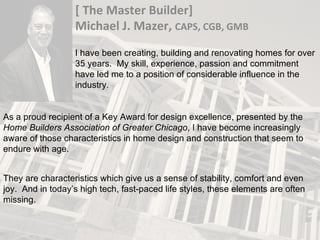 [ The Master Builder] Michael J. Mazer,  CAPS, CGB, GMB I have been creating, building and renovating homes for over 35 years.  My skill, experience, passion and commitment have led me to a position of considerable influence in the industry. As a proud recipient of a Key Award for design excellence, presented by the  Home Builders Association of Greater Chicago , I have become increasingly aware of those characteristics in home design and construction that seem to endure with age. They are characteristics which give us a sense of stability, comfort and even joy.  And in today’s high tech, fast-paced life styles, these elements are often missing. 