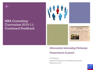 +
MBA Consulting
Curriculum 2010-11:
Continued Feedback




                      Alternative Internship Pathways
                      Presentation & panel

                      J-P Martins
                      Associate Director Consulting Careers
                      February 2011
 