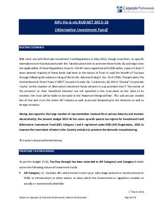 3
rd
March 2014
Subject to copyright of Corporate Professionals, Advisors & Advocates Page 1 of 4
AIFs Vis-à-vis BUDGET 2015-16
(Alternative Investment Fund)
EXISTING SCENARIO:
SEBI came out with Alternate Investment Fund Regulations in May 2012, though since then, no specific
exemptions ever found placed under the Taxation provisions to promote these funds. By and large since
the applicability of these Regulations close to 120 AIF were registered with SEBI within a span of short 2
years wherein majority of these funds had been in the nature of Trust to avail the benefit of Tax pass
through following the advance ruling of AIG (in Re: Advance Ruling P. No. 10 of 1996). Though lately The
Central Board of Direct Taxes (“CBDT”) issued a Circular No. 1 dated July 28, 2014 (“Circular”) to provide
‘clarity’ on the taxation of Alternative Investment Funds wherein it was provided that if ‘the names of
the investors’ or their ‘beneficial interests’ are not specified in the trust deed on the ‘date of its
creation’, the trust will be liable to be taxed at the ‘Maximum Marginal Rate’. This said circular created
lots of hue and cry in the entire AIF industry as well as proved dampening to the domestic as well as
foreign investors.
Having due regard to the large number of representation received from various Industry and Investor
Association(s), the present budget 2015-16 has come up with special tax regime for Investment Fund
(Alternative Investment Fund (AIF) Category I and II registered under SEBI (AIF) Regulations, 2012 to
improve the investment climate in the Country and also to promote the domestic manufacturing.
The same is discussed herein below:
PROPOSED TAX PROVISIONS:
As per the budget 15-16, Tax Pass through has been extended to AIF Category-I and Category-II which
covers the following nature of Investment Funds:
AIF Category – I: - Includes AIFs which invest in start-up or early stage ventures or social ventures or
SMEs or infrastructure or other sectors or areas which the Government or regulators consider as
socially or economically desirable.
 