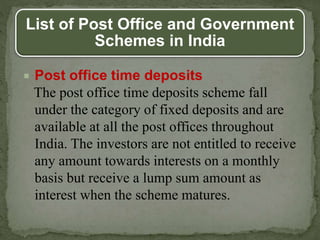 List of Post Office and Government
Schemes in India
 Post office time deposits
The post office time deposits scheme fall
under the category of fixed deposits and are
available at all the post offices throughout
India. The investors are not entitled to receive
any amount towards interests on a monthly
basis but receive a lump sum amount as
interest when the scheme matures.
 