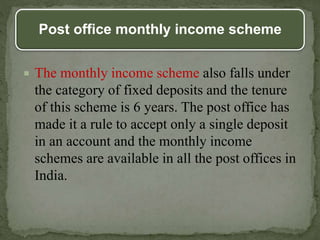 Post office monthly income scheme
 The monthly income scheme also falls under
the category of fixed deposits and the tenure
of this scheme is 6 years. The post office has
made it a rule to accept only a single deposit
in an account and the monthly income
schemes are available in all the post offices in
India.
 