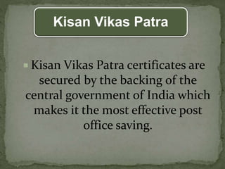 Kisan Vikas Patra
 Kisan Vikas Patra certificates are
secured by the backing of the
central government of India which
makes it the most effective post
office saving.
 