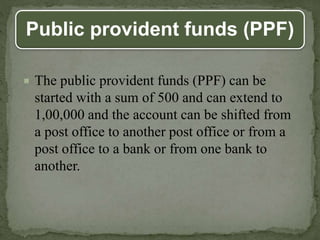 Public provident funds (PPF)
 The public provident funds (PPF) can be
started with a sum of 500 and can extend to
1,00,000 and the account can be shifted from
a post office to another post office or from a
post office to a bank or from one bank to
another.
 