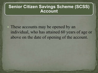 Senior Citizen Savings Scheme (SCSS)
Account
 These accounts may be opened by an
individual, who has attained 60 years of age or
above on the date of opening of the account.
 